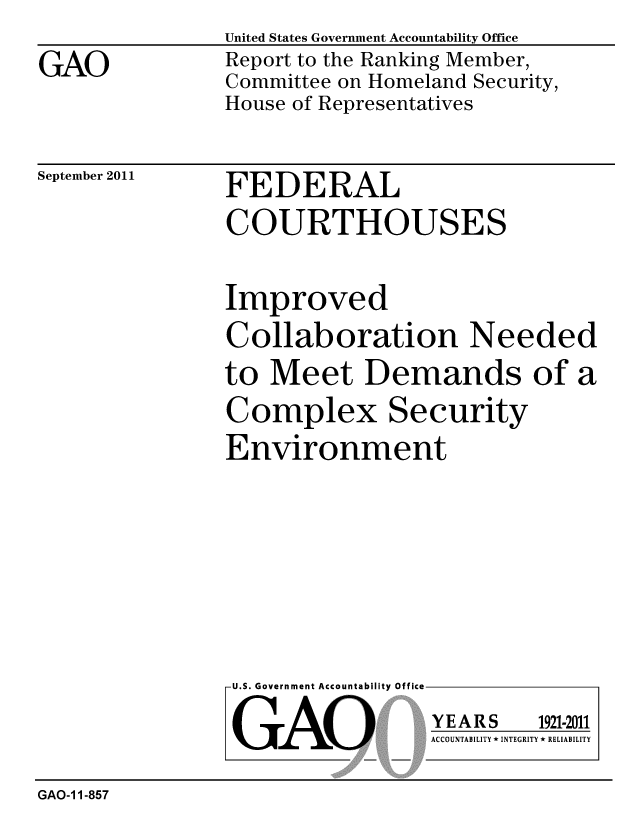 handle is hein.gao/gaobacfin0001 and id is 1 raw text is: 

GAO


United States Government Accountability Office
Report to the Ranking Member,
Committee on Homeland Security,
House of Representatives


September 2011


FEDERAL
COURTHOUSES


Improved
Collaboration Needed
to Meet Demands of a

Complex Security
Environment


U.S. Government Accountability Office


GAO


YEARS


1921-2011


ACCOUNTABILITY * INTEGRITY * RELIABILITY


GAO-1 1-857


