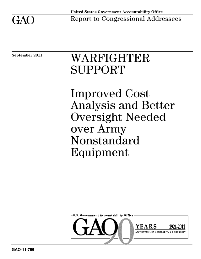 handle is hein.gao/gaobacfio0001 and id is 1 raw text is: 
GAO


United States Government Accountability Office
Report to Congressional Addressees


September 2011


WARFIGHTER
SUPPORT


Improved Cost
Analysis and Better
Oversight Needed
over Army
Nonstandard
Equipment


U.S. Government Accountability Office
GAO


YEARS


1921-2011


ACCOUNTABILITY * INTEGRITY * RELIABILITY


GAO-1 1-766


