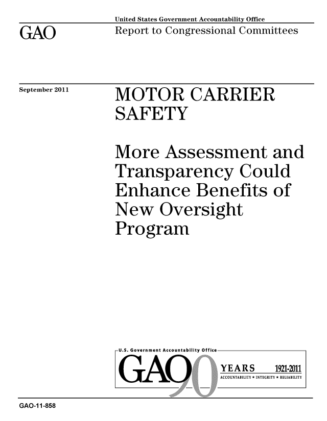 handle is hein.gao/gaobacfis0001 and id is 1 raw text is: GAO


United States Government Accountability Office
Report to Congressional Committees


September 2011


MOTOR CARRIER
SAFETY


More Assessment and
Transparency Could
Enhance Benefits of
New Oversight
Program


U.S. Government Accountability Office
GAO


YEARS


1921-2011


ACCOUNTABILITY * INTEGRITY * RELIABILITY


GAO-1 1-858


