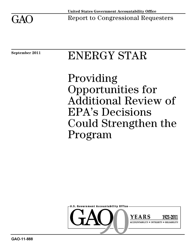 handle is hein.gao/gaobacfix0001 and id is 1 raw text is: GAO


United States Government Accountability Office
Report to Congressional Requesters


September 2011


ENERGY STAR


Providing
Opportunities for
Additional Review of
EPA's Decisions
Could Strengthen the
Program


U.S. Government Accountability Office
GAO


YEARS


1921-2011


ACCOUNTABILITY * INTEGRITY * RELIABILITY


GAO-1 1-888


