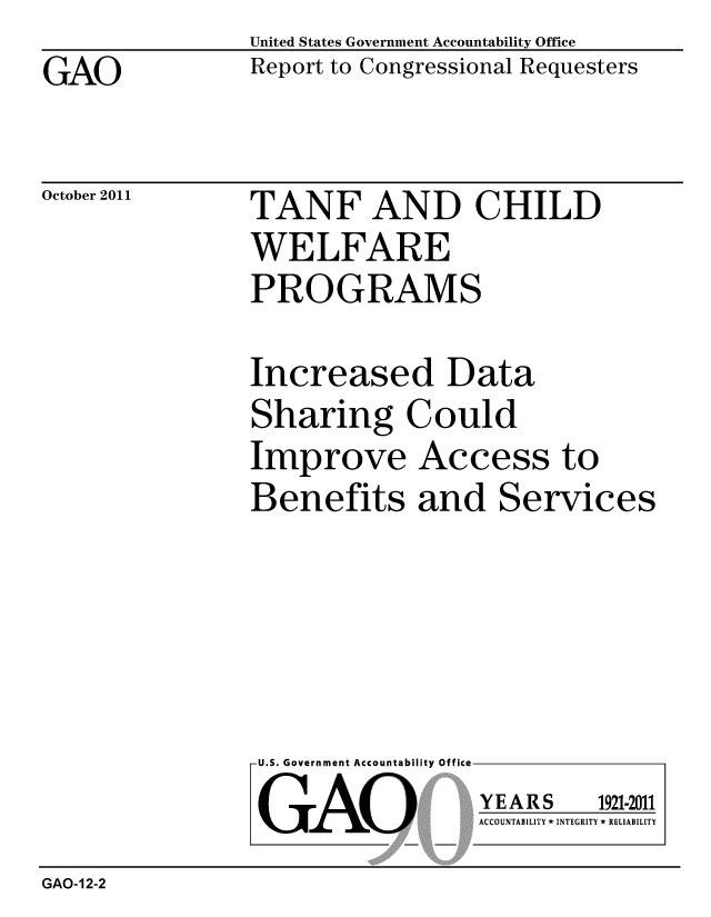 handle is hein.gao/gaobacfjm0001 and id is 1 raw text is: GAO


United States Government Accountability Office
Report to Congressional Requesters


October 2011


TANF AND CHILD
WELFARE
PROGRAMS


Increased Data
Sharing Could
Improve Access to
Benefits and Services


U.S. Government Accountability Office
GAO


YEARS


1921-2011


ACCOUNTABILITY * INTEGRITY * RELIABILITY


GAO-12-2


