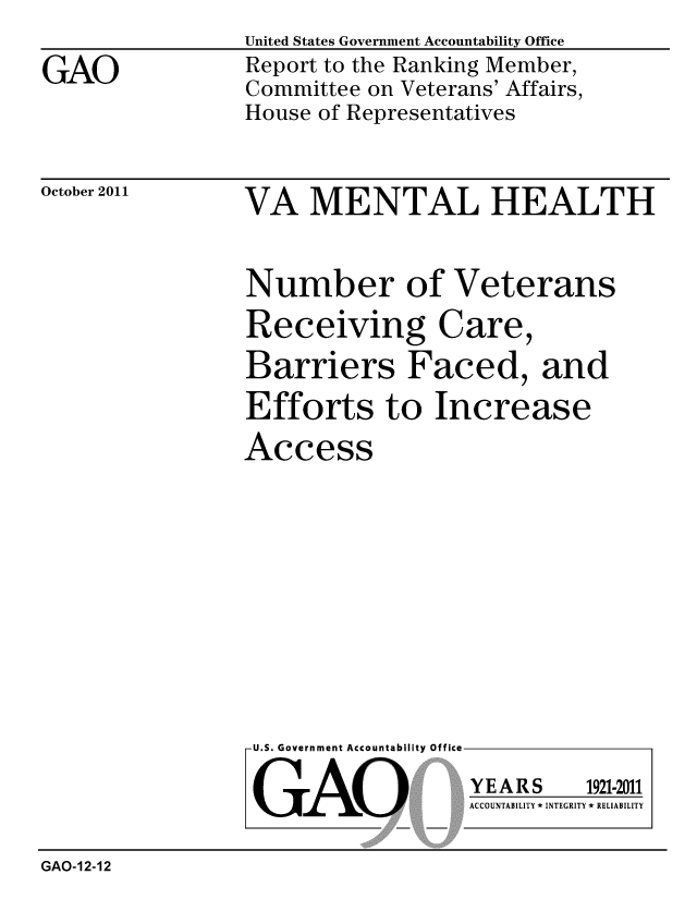 handle is hein.gao/gaobacfjv0001 and id is 1 raw text is: 

GAO


United States Government Accountability Office
Report to the Ranking Member,
Committee on Veterans' Affairs,
House of Representatives


October 2011


VA MENTAL HEALTH


Number of Veterans
Receiving Care,
Barriers Faced, and
Efforts to Increase
Access


U.S. Government Accountability Office


GAO


YEARS


1921-2011


ACCOUNTABILITY * INTEGRITY * RELIABILITY


GAO-12-12


