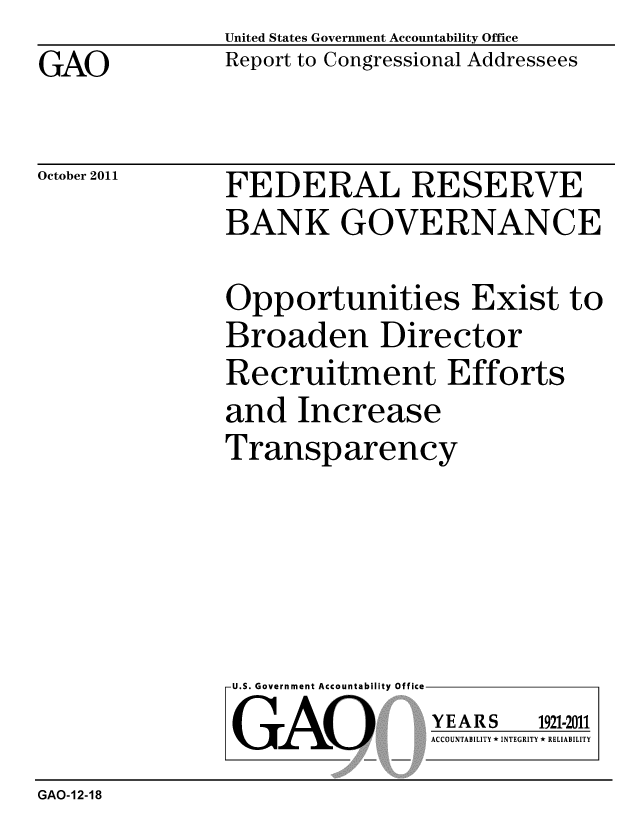 handle is hein.gao/gaobacfkd0001 and id is 1 raw text is: 
GAO


United States Government Accountability Office
Report to Congressional Addressees


October 2011


FEDERAL RESERVE
BANK GOVERNANCE


Opportunities Exist to
Broaden Director
Recruitment Efforts
and Increase
Transparency


U.S. Government Accountability Office

GAO


YEARS


1921-2011


ACCOUNTABILITY * INTEGRITY * RELIABILITY


GAO-12-18


