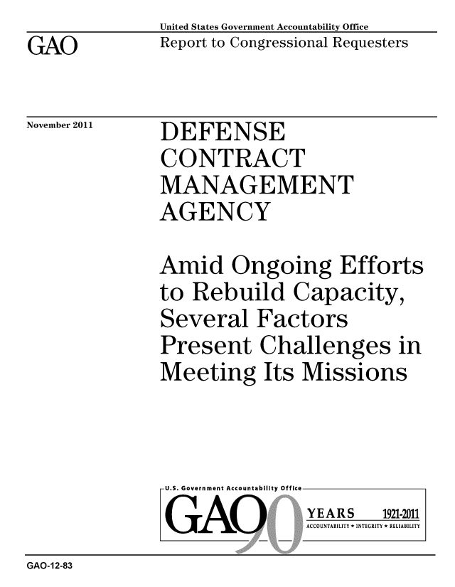 handle is hein.gao/gaobacflk0001 and id is 1 raw text is: GAO


United States Government Accountability Office
Report to Congressional Requesters


November 2011


DEFENSE
CONTRACT
MANAGEMENT
AGENCY


Amid Ongoing Efforts
to Rebuild Capacity,
Several Factors
Present Challenges in
Meeting Its Missions


U.S. Government Accountability Office
GAO


YEARS


1921-2011


ACCOUNTABILITY * INTEGRITY * RELIABILITY


GAO-12-83


