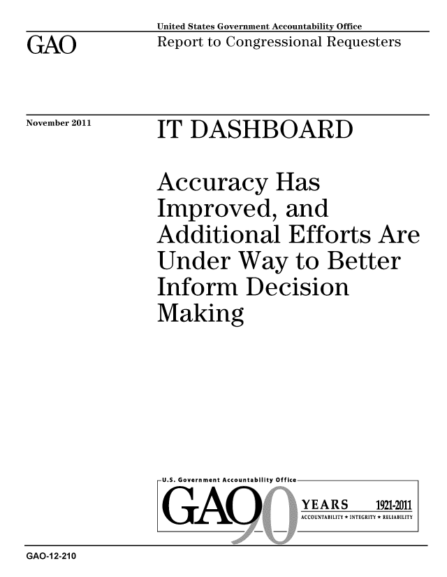 handle is hein.gao/gaobacflq0001 and id is 1 raw text is: 
GAO


United States Government Accountability Office
Report to Congressional Requesters


November 2011


IT DASHBOARD


Accuracy Has
Improved, and
Additional Efforts Are
Under Way to Better
Inform Decision
Making


U.S. Government Accountability Office
GAO


YEARS


1921-2011


ACCOUNTABILITY * INTEGRITY * RELIABILITY


GAO-1 2-210


