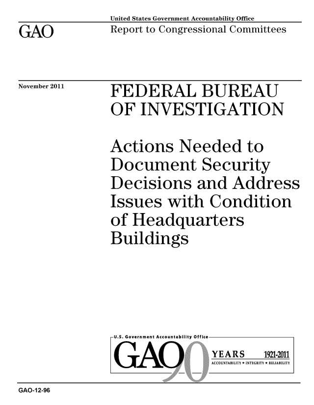 handle is hein.gao/gaobacflu0001 and id is 1 raw text is: GAO


United States Government Accountability Office
Report to Congressional Committees


November 2011


FEDERAL BUREAU
OF INVESTIGATION


Actions Needed to
Document Security
Decisions and Address
Issues with Condition
of Headquarters
Buildings


U.S. Government Accountability Office
GAO


YEARS


1921-2011


ACCOUNTABILITY * INTEGRITY * RELIABILITY


GAO-12-96


