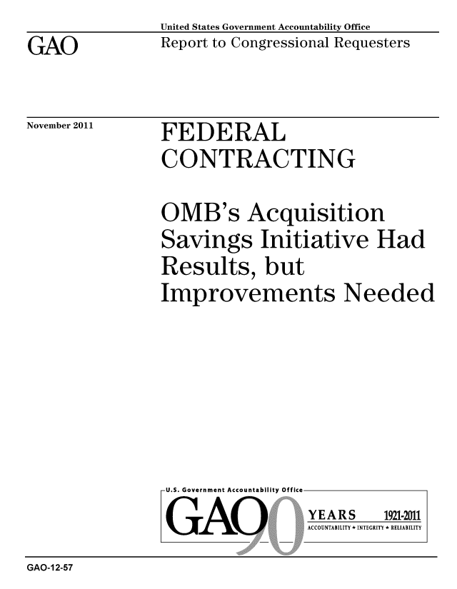 handle is hein.gao/gaobacfmf0001 and id is 1 raw text is: 

GAO


United States Government Accountability Office
Report to Congressional Requesters


November 2011


FEDERAL
CONTRACTING


OMB's Acquisition
Savings Initiative Had
Results, but
Improvements Needed


U.S. Government Accountability Off


GAO


YEARS


1921-2011


ACCOUNTABILITY * INTEGRITY * RELIABILITY


GAO-12-57


lea


