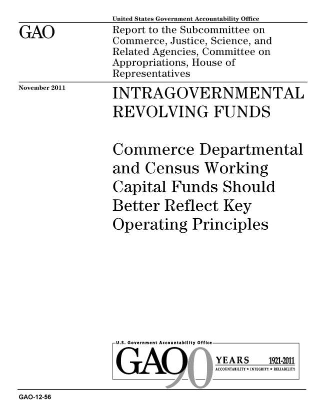 handle is hein.gao/gaobacfms0001 and id is 1 raw text is: United States Government Accountability Office
Report to the Subcommittee on
Commerce, Justice, Science, and
Related Agencies, Committee on
Appropriations, House of
Representatives


November 2011


INTRAGOVERNMENTAL
REVOLVING FUNDS


Commerce Departmental
and Census Working
Capital Funds Should
Better Reflect Key
Operating Principles


U.S. Government Accountability Off


GAO


YEARS


1921-2011


ACCOUNTABILITY * INTEGRITY * RELIABILITY


GAO-12-56


GAO


lea


