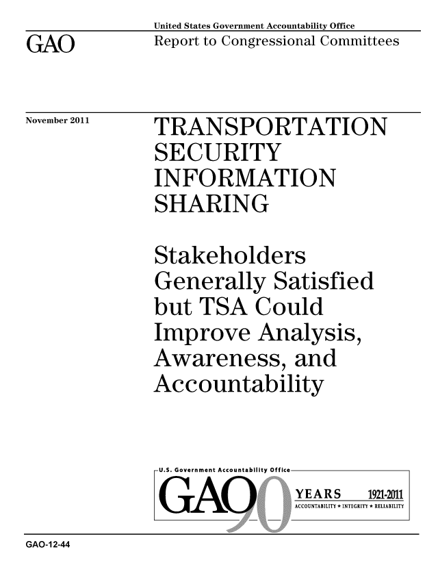 handle is hein.gao/gaobacfmu0001 and id is 1 raw text is: GAO


United States Government Accountability Office
Report to Congressional Committees


November 2011


TRANSPORTATION
SECURITY
INFORMATION
SHARING


Stakeholders
Generally Satisfied
but TSA Could
Improve Analysis,
Awareness, and
Accountability


U.S. Government Accountability Off
GAO


YEARS


1921-2011


ACCOUNTABILITY * INTEGRITY * RELIABILITY


GAO-12-44


lea


