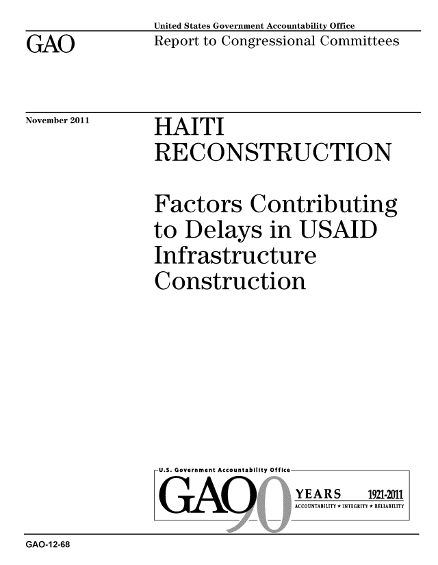 handle is hein.gao/gaobacfnm0001 and id is 1 raw text is: 

GAO


United States Government Accountability Office
Report to Congressional Committees


November 2011


HAITI
RECONSTRUCTION


Factors Contributing
to Delays in USAID
Infrastructure

Construction


U.S. Government Accountability Off


GAO


YEARS


1921-2011


ACCOUNTABILITY * INTEGRITY * RELIABILITY


GAO-12-68


lea


