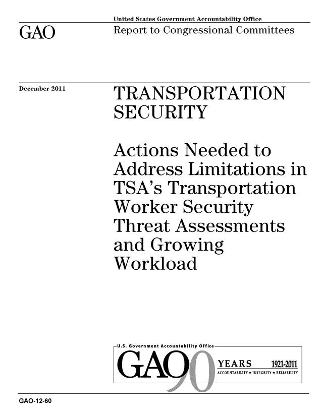 handle is hein.gao/gaobacfnu0001 and id is 1 raw text is: 
GAO


United States Government Accountability Office
Report to Congressional Committees


December 2011


TRANSPORTATION
SECURITY


Actions Needed to
Address Limitations in
TSA's Transportation
Worker Security
Threat Assessments
and Growing
Workload


U.S. Government Accountability Off
GAO


YEARS


1921-2011


ACCOUNTABILITY * INTEGRITY * RELIABILITY


GAO-12-60


lea



