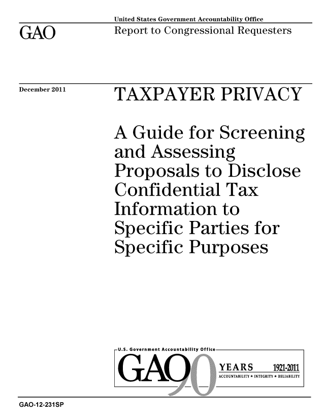 handle is hein.gao/gaobacfok0001 and id is 1 raw text is: 
GAO


United States Government Accountability Office
Report to Congressional Requesters


December 2011


TAXPAYER PRIVACY


A Guide for Screening
and Assessing
Proposals to Disclose
Confidential Tax
Information to
Specific Parties for
Specific Purposes


U.S. Government Accountability Offi

LGAO


ea


YEARS


1921-2011


ACCOUNTABILITY * INTEGRITY * RELIABILITY


GAO-12-231SP


