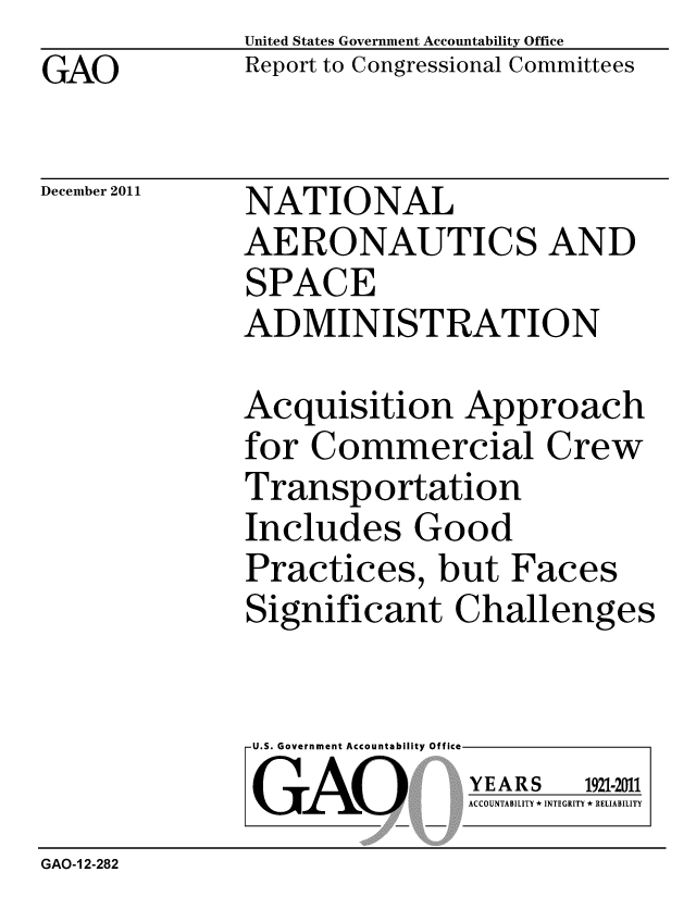 handle is hein.gao/gaobacfou0001 and id is 1 raw text is: GAO


United States Government Accountability Office
Report to Congressional Committees


December 2011


NATIONAL
AERONAUTICS AND
SPACE
ADMINISTRATION


Acquisition Approach
for Commercial Crew
Transportation
Includes Good
Practices, but Faces
Significant Challenges


U.S. Government Accountability Offi

LGAO


ea


YEARS


1921-2011


ACCOUNTABILITY * INTEGRITY * RELIABILITY


GAO-1 2-282


