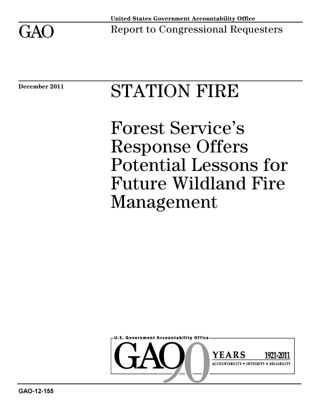 handle is hein.gao/gaobacfpb0001 and id is 1 raw text is: 

GAO


United States Government Accountability Office
Report to Congressional Requesters


December 2011


STATION FIRE


Forest Service's
Response Offers
Potential Lessons for
Future Wildland Fire

Management


U.S. Government Accountability Offi


LGAO


ea


YEARS


1921-2011


ACCOUNTABILITY * INTEGRITY * RELIABILITY


GAO-1 2-155


