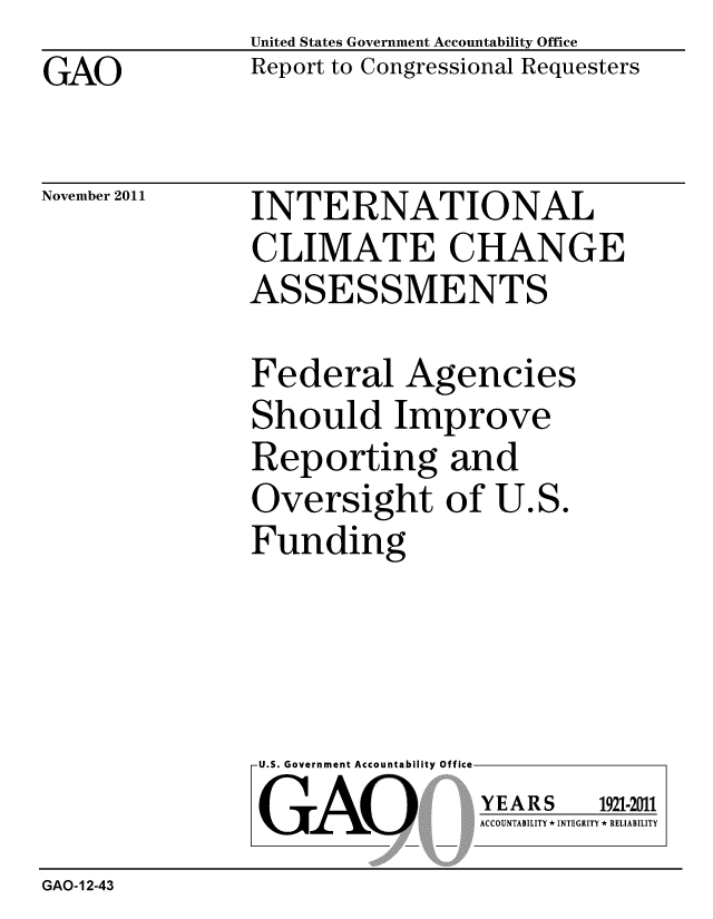 handle is hein.gao/gaobacfpd0001 and id is 1 raw text is: GAO


United States Government Accountability Office
Report to Congressional Requesters


November 2011


INTERNATIONAL
CLIMATE CHANGE
ASSESSMENTS


Federal Agencies
Should Improve
Reporting and
Oversight of U.S.
Funding


U.S. Government Accountability Off
GAO


YEARS


1921-2011


ACCOUNTABILITY * INTEGRITY * RELIABILITY


GAO-12-43


lea


