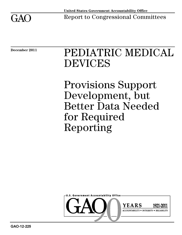handle is hein.gao/gaobacfpg0001 and id is 1 raw text is: 
GAO


United States Government Accountability Office
Report to Congressional Committees


December 2011


PEDIATRIC MEDICAL
DEVICES


Provisions Support
Development, but
Better Data Needed
for Required
Reporting


U.S. Government Accountability Offi

LGAO


ea


YEARS


1921-2011


ACCOUNTABILITY * INTEGRITY * RELIABILITY


GAO-1 2-225


