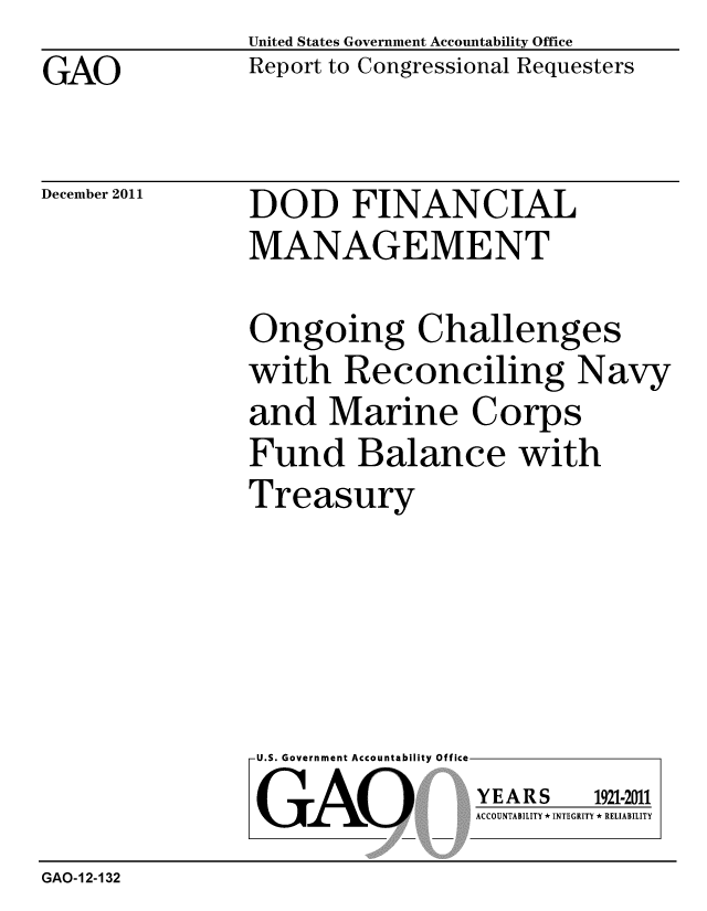 handle is hein.gao/gaobacfph0001 and id is 1 raw text is: 
GAO


United States Government Accountability Office
Report to Congressional Requesters


December 2011


DOD FINANCIAL
MANAGEMENT


Ongoing Challenges
with Reconciling Navy
and Marine Corps
Fund Balance with
Treasury


U.S. Government Accountability Off

GAO


YEARS


1921-2011


ACCOUNTABILITY * INTEGRITY * RELIABILITY


GAO-12-132


lea


