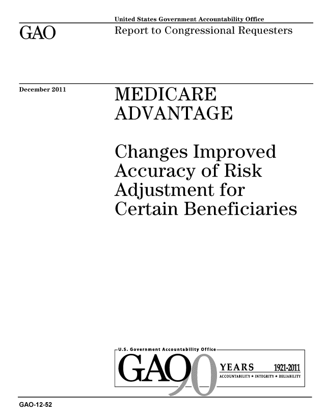 handle is hein.gao/gaobacfpu0001 and id is 1 raw text is: 

GAO


United States Government Accountability Office
Report to Congressional Requesters


December 2011


MEDICARE
ADVANTAGE


Changes Improved
Accuracy of Risk
Adjustment for
Certain Beneficiaries


U.S. Government Accountability Offi


LGAO


ea


YEARS


1921-2011


ACCOUNTABILITY * INTEGRITY * RELIABILITY


GAO-1 2-52


