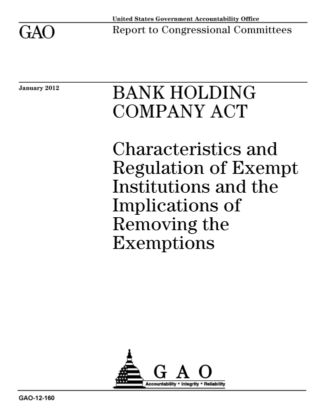 handle is hein.gao/gaobacfqq0001 and id is 1 raw text is: GAO


United States Government Accountability Office
Report to Congressional Committees


January 2012


BANK HOLDING
COMPANY ACT


Characteristics and
Regulation of Exempt
Institutions and the
Implications of
Removing the
Exemptions


               G A 0
               o        Accountability * Integrity * Reliability
GAO-12-160


