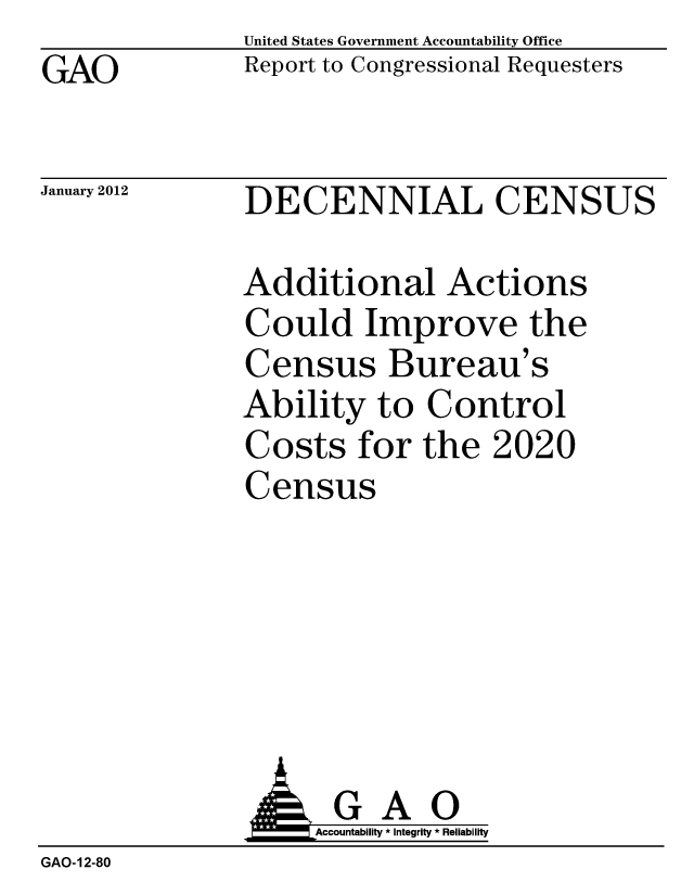 handle is hein.gao/gaobacfrb0001 and id is 1 raw text is: GAO


United States Government Accountability Office
Report to Congressional Requesters


January 2012


DECENNIAL CENSUS


Additional Actions
Could Improve the
Census Bureau's
Ability to Control
Costs for the 2020
Census


                    Accountability * Integrity * Reliability
GAO-12-80


