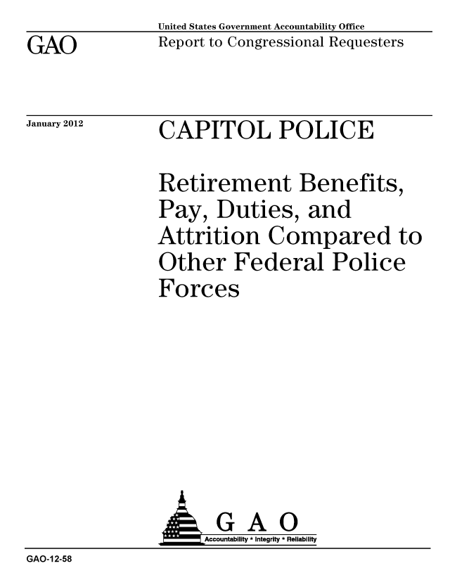 handle is hein.gao/gaobacfrc0001 and id is 1 raw text is: GAO


United States Government Accountability Office
Report to Congressional Requesters


January 2012


CAPITOL POLICE


Retirement Benefits,
Pay, Duties, and
Attrition Compared to
Other Federal Police
Forces


                     Accountability * Integrity * Reliability
GAO-12-58


