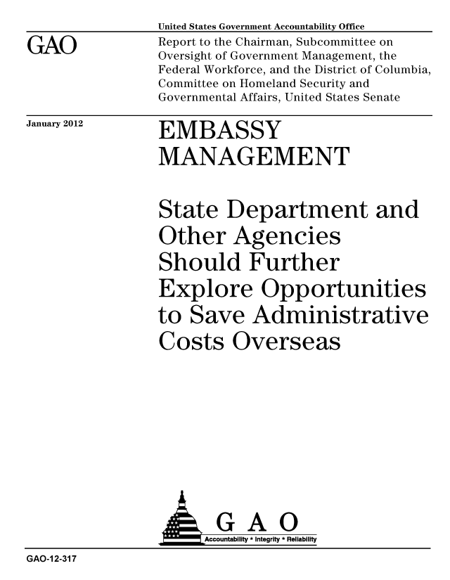 handle is hein.gao/gaobacfrq0001 and id is 1 raw text is: 
GAO


United States Government Accountability Office
Report to the Chairman, Subcommittee on
Oversight of Government Management, the
Federal Workforce, and the District of Columbia,
Committee on Homeland Security and
Governmental Affairs, United States Senate


January 2012


EMBASSY
MANAGEMENT


State Department and
Other Agencies
Should Further
Explore Opportunities
to Save Administrative
Costs Overseas


                      Accountability * Integrity * Reliability
GAO-1 2-317


