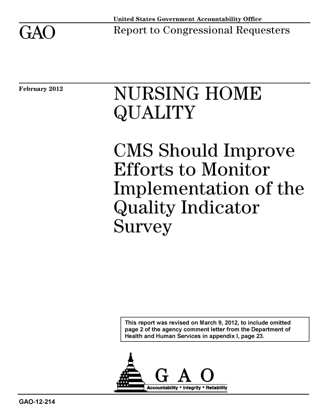 handle is hein.gao/gaobacfru0001 and id is 1 raw text is: GAO


United States Government Accountability Office
Report to Congressional Requesters


February 2012


NURSING HOME
QUALITY


CMS Should Improve
Efforts to Monitor
Implementation of the
Quality Indicator
Survey


This report was revised on March 9, 2012, to include omitted
page 2 of the agency comment letter from the Department of
Health and Human Services in appendix I, page 23.


                  AGAO
                        Accountability * Integrity * Reliability
GAO-1 2-214


