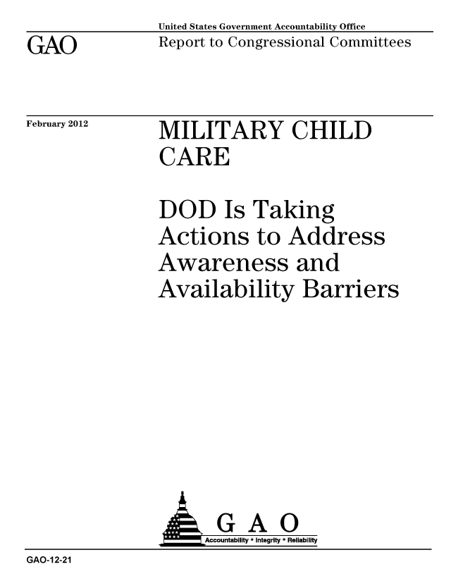 handle is hein.gao/gaobacfrx0001 and id is 1 raw text is: GAO


United States Government Accountability Office
Report to Congressional Committees


February 2012


MILITARY CHILD
CARE


DOD Is Taking
Actions to Address
Awareness and
Availability Barriers


                     Accountability * Integrity * Reliability
GAO-12-21


