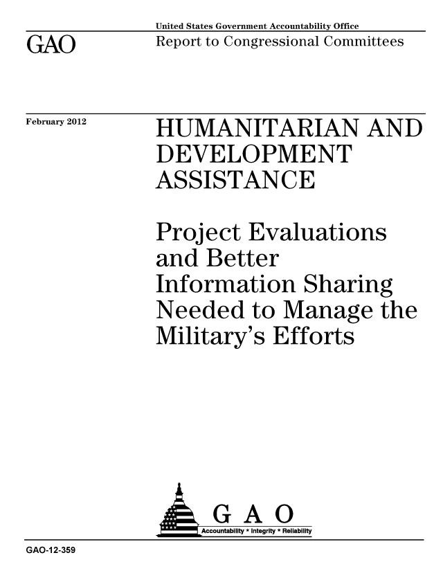 handle is hein.gao/gaobacfsl0001 and id is 1 raw text is: GAO


United States Government Accountability Office
Report to Congressional Committees


February 2012


HUMANITARIAN AND
DEVELOPMENT
ASSISTANCE


Project Evaluations
and Better
Information Sharing
Needed to Manage the
Military's Efforts


              AGAO
                  Accountability * Integrity * Reliability
GAO-1 2-359


