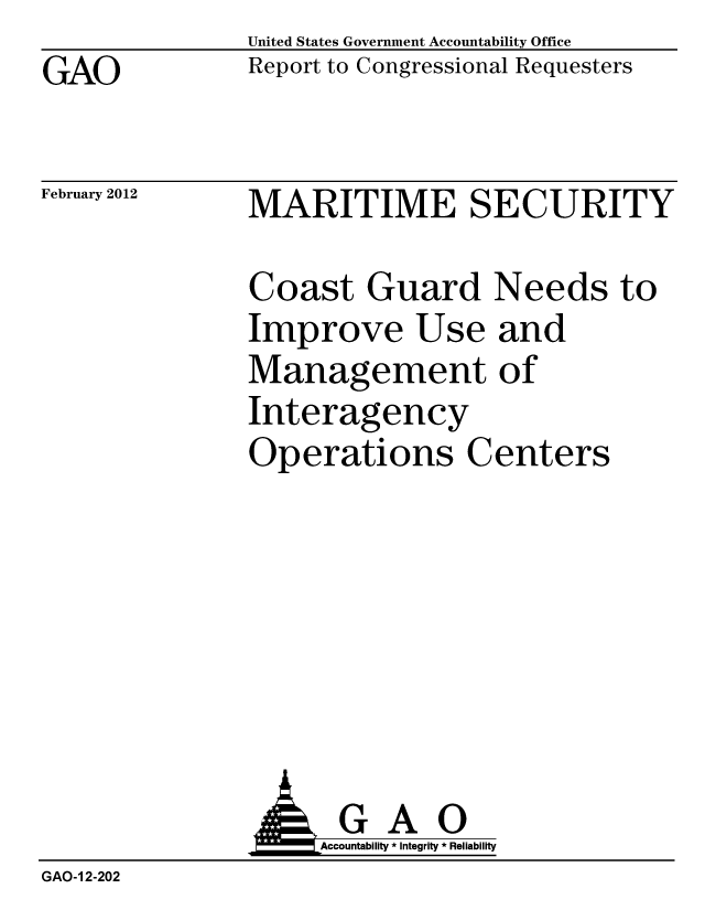 handle is hein.gao/gaobacfsq0001 and id is 1 raw text is: GAO


United States Government Accountability Office
Report to Congressional Requesters


MARITIME SECURITY


Coast Guar
Improve Us
Managemer
Interagency
Operations


I Needs to
e and
it of
r
Centers


               AGAO
                   Accountability * Integrity * Reliability
GAO-1 2-202


February 2012


