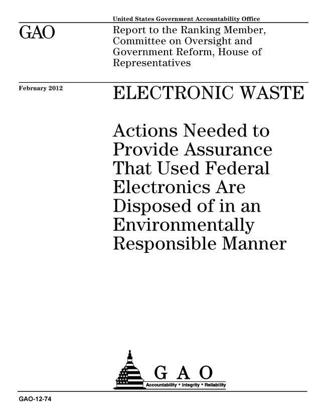 handle is hein.gao/gaobacfti0001 and id is 1 raw text is: 
GAO


United States Government Accountability Office
Report to the Ranking Member,
Committee on Oversight and
Government Reform, House of
Representatives


February 2012


ELECTRONIC WASTE


Actions Needed to
Provide Assurance
That Used Federal
Electronics Are
Disposed of in an
Environmentally
Responsible Manner


               G A 0
               o        Accountability * Integrity * Reliability
GAO-12-74


