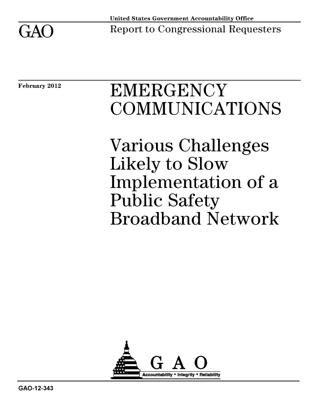 handle is hein.gao/gaobacftm0001 and id is 1 raw text is: GAO


United States Government Accountability Office
Report to Congressional Requesters


February 2012


EMERGENCY
COMMUNICATIONS


Various Challenges
Likely to Slow
Implementation of a
Public Safety
Broadband Network


              AGAO
                   Accountability * Integrity * Reliability
GAO-1 2-343


