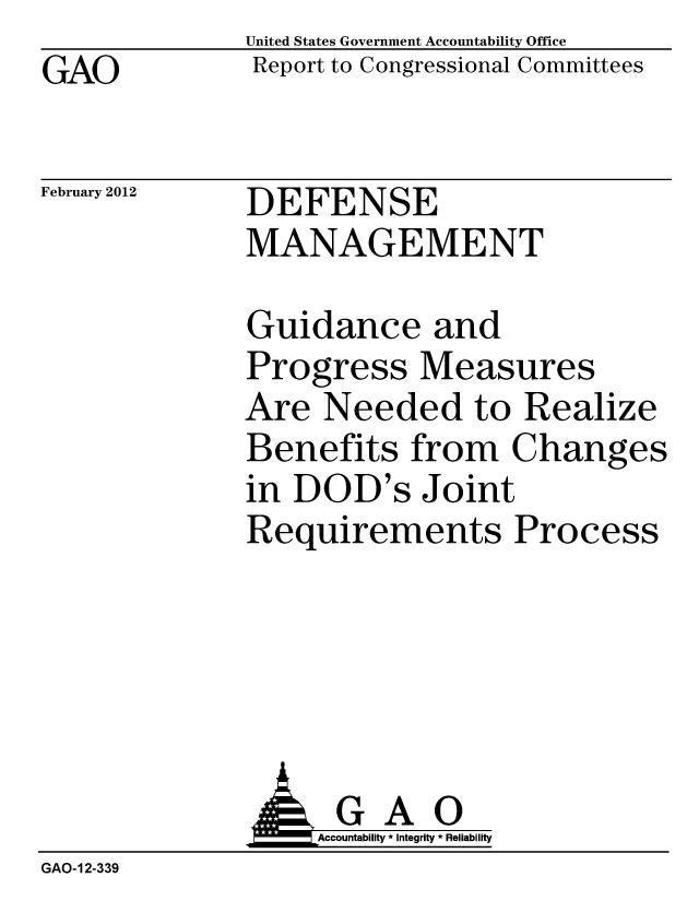 handle is hein.gao/gaobacftq0001 and id is 1 raw text is: GAO


United States Government Accountability Office
Report to Congressional Committees


February 2012


DEFENSE
MANAGEMENT


Guidance and
Progress Measures
Are Needed to Realize
Benefits from Changes
in DOD's Joint
Requirements Process


               G A 0
               o         Accountability * Integrity * Reliability
GAO-12-339


