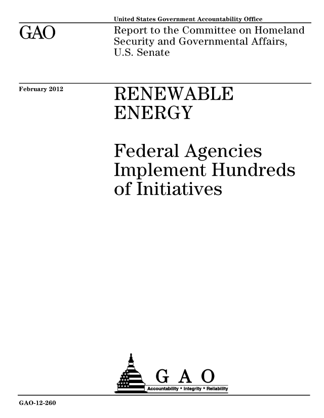 handle is hein.gao/gaobacftw0001 and id is 1 raw text is: 
GAO


United States Government Accountability Office
Report to the Committee on Homeland
Security and Governmental Affairs,
U.S. Senate


February 2012


RENEWABLE
ENERGY


Federal Agencies
Implement Hundreds
of Initiatives


                AGAO
                    Accountability * Integrity * Reliability
GAO-12-260


