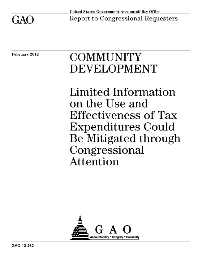 handle is hein.gao/gaobacful0001 and id is 1 raw text is: GAO


United States Government Accountability Office
Report to Congressional Requesters


February 2012


COMMUNITY
DEVELOPMENT


Limited Information
on the Use and
Effectiveness of Tax
Expenditures Could
Be Mitigated through
Congressional
Attention


              GAO
                  Accountability * Integrity * Reliability
GAO-1 2-262


