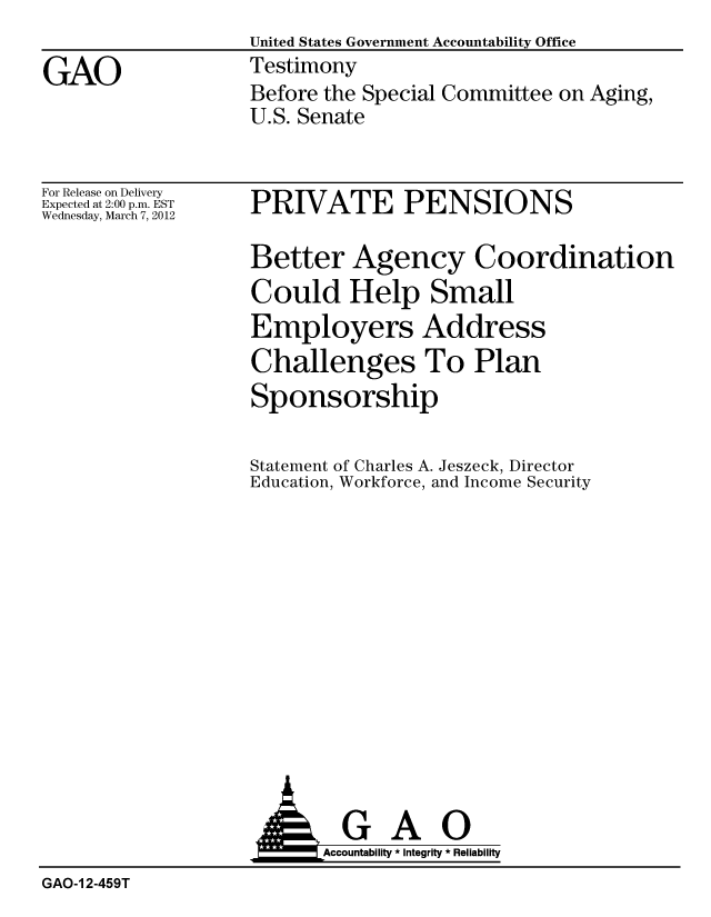 handle is hein.gao/gaobacfuv0001 and id is 1 raw text is:                    United States Government Accountability Office
GAO                Testimony
                   Before the Special Committee on Aging,
                   U.S. Senate


For Release on Delivery
Expected at 2:00 p.m. EST
Wednesday, March 7, 2012


PRIVATE PENSIONS


Better Agency Coordination
Could Help Small
Employers Address
Challenges To Plan
Sponsorship


Statement of Charles A. Jeszeck, Director
Education, Workforce, and Income Security


                    A GAO
                         Accoutab ility * Integrity * Reliability
GAO-1 2-459T


