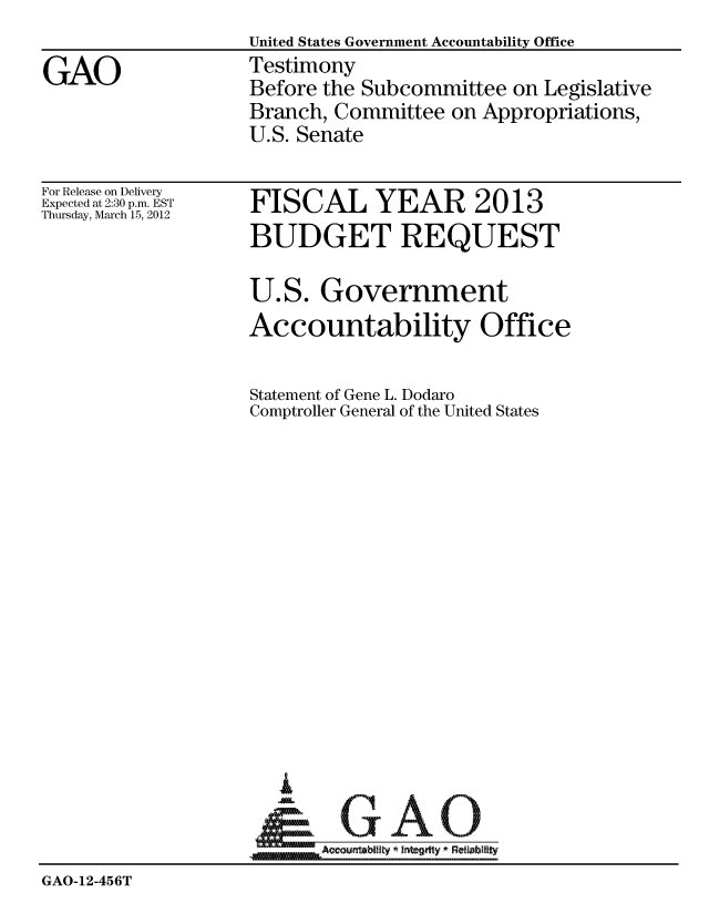 handle is hein.gao/gaobacfvm0001 and id is 1 raw text is: United States Government Accountability Office
Testimony
Before the Subcommittee on Legislative
Branch, Committee on Appropriations,
U.S. Senate


For Release on Delivery
Expected at 2:30 p.m. EST
Thursday, March 15, 2012


FISCAL YEAR 2013
BUDGET REQUEST

U.S. Government
Accountability Office

Statement of Gene L. Dodaro
Comptroller General of the United States


_GAO


GAO-12-456T


GAO


GAO-12-456T


