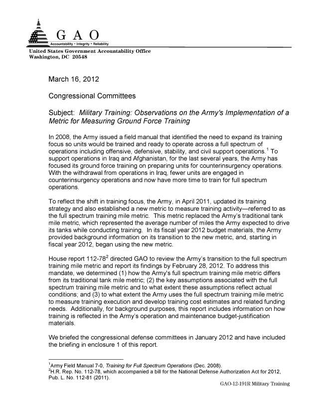 handle is hein.gao/gaobacfvq0001 and id is 1 raw text is: 

   i


       Accountability * Integrity * Reliability
United States Government Accountability Office
Washington, DC 20548


       March 16, 2012

       Congressional Committees

       Subject: Military Training: Observations on the Army's Implementation of a
       Metric for Measuring Ground Force Training

       In 2008, the Army issued a field manual that identified the need to expand its training
       focus so units would be trained and ready to operate across a full spectrum of
       operations including offensive, defensive, stability, and civil support operations.1 To
       support operations in Iraq and Afghanistan, for the last several years, the Army has
       focused its ground force training on preparing units for counterinsurgency operations.
       With the withdrawal from operations in Iraq, fewer units are engaged in
       counterinsurgency operations and now have more time to train for full spectrum
       operations.

       To reflect the shift in training focus, the Army, in April 2011, updated its training
       strategy and also established a new metric to measure training activity-referred to as
       the full spectrum training mile metric. This metric replaced the Army's traditional tank
       mile metric, which represented the average number of miles the Army expected to drive
       its tanks while conducting training. In its fiscal year 2012 budget materials, the Army
       provided background information on its transition to the new metric, and, starting in
       fiscal year 2012, began using the new metric.

       House report 112-782 directed GAO to review the Army's transition to the full spectrum
       training mile metric and report its findings by February 28, 2012. To address this
       mandate, we determined (1) how the Army's full spectrum training mile metric differs
       from its traditional tank mile metric; (2) the key assumptions associated with the full
       spectrum training mile metric and to what extent these assumptions reflect actual
       conditions; and (3) to what extent the Army uses the full spectrum training mile metric
       to measure training execution and develop training cost estimates and related funding
       needs. Additionally, for background purposes, this report includes information on how
       training is reflected in the Army's operation and maintenance budget-justification
       materials.

       We briefed the congressional defense committees in January 2012 and have included
       the briefing in enclosure 1 of this report.


       'Army Field Manual 7-0, Training for Full Spectrum Operations (Dec. 2008).
       2H.R. Rep. No. 112-78, which accompanied a bill for the National Defense Authorization Act for 2012,
       Pub. L. No. 112-81 (2011).
                                                                   GAO-12-191R Military Training


