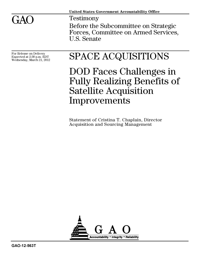 handle is hein.gao/gaobacfwd0001 and id is 1 raw text is:                    United States Government Accountability Office
GAO                Testimony
                   Before the Subcommittee on Strategic
                   Forces, Committee on Armed Services,
                   U.S. Senate


For Release on Delivery
Expected at 2:30 p.m. EDT
Wednesday, March 21, 2012


SPACE ACQUISITIONS

DOD Faces Challenges in
Fully Realizing Benefits of
Satellite Acquisition
Improvements


Statement of Cristina T. Chaplain, Director
Acquisition and Sourcing Management


                    AGAO
                          Accountability * Integrity * Reliability
GAO-1 2-563T


