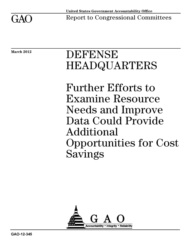 handle is hein.gao/gaobacfwe0001 and id is 1 raw text is: GAO


United States Government Accountability Office
Report to Congressional Committees


March 2012


DEFENSE
HEADQUARTERS


Further Efforts to
Examine Resource
Needs and Improve
Data Could Provide
Additional
Opportunities for Cost
Savings


                   Accountability * Integrity * Reliability
GAO-12-345


