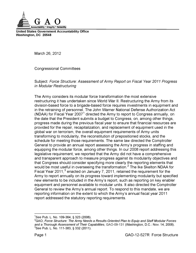 handle is hein.gao/gaobacfws0001 and id is 1 raw text is: 



          GAO
        Accounftability * Integrity - Reliability
United States Government Accountability Office
Washington, DC 20548



          March 26, 2012


          Congressional Committees


          Subject: Force Structure: Assessment of Army Report on Fiscal Year 2011 Progress
          in Modular Restructuring

          The Army considers its modular force transformation the most extensive
          restructuring it has undertaken since World War II. Restructuring the Army from its
          division-based force to a brigade-based force requires investments in equipment and
          in the retraining of personnel. The John Warner National Defense Authorization Act
          (NDAA) for Fiscal Year 20071 directed the Army to report to Congress annually, on
          the date that the President submits a budget to Congress, on, among other things,
          progress made during the previous fiscal year to ensure that financial resources are
          provided for the repair, recapitalization, and replacement of equipment used in the
          global war on terrorism, the overall equipment requirements of Army units
          transforming to modularity, the reconstitution of prepositioned stocks, and the
          schedule for meeting those requirements. The same law directed the Comptroller
          General to provide an annual report assessing the Army's progress in staffing and
          equipping the modular force, among other things. In our 2008 report addressing this
          legislative requirement, we reported that the Army did not have a comprehensive
          and transparent approach to measure progress against its modularity objectives and
          that Congress should consider specifying more clearly the reporting elements that
          would be most useful in overseeing the transformation. The Ike Skelton NDAA for
          Fiscal Year 2011,3 enacted on January 7, 2011, retained the requirement for the
          Army to report annually on its progress toward implementing modularity but specified
          new elements to be included in the Army's report, such as reporting on key enabler
          equipment and personnel available to modular units. It also directed the Comptroller
          General to review the Army's annual report. To respond to this mandate, we are
          reporting information on the extent to which the Army's annual fiscal year 2011
          report addressed the statutory reporting requirements.



          'See Pub. L. No. 109-364, § 323 (2006).
          2GAO, Force Structure: The Army Needs a Results-Oriented Plan to Equip and Staff Modular Forces
          and a Thorough Assessment of Their Capabilities, GAO-09-131 (Washington, D.C.: Nov. 14, 2008).
          3See Pub. L. No. 111-383, § 332 (2011).


GAO-12-527R Force Structure


Page 1


