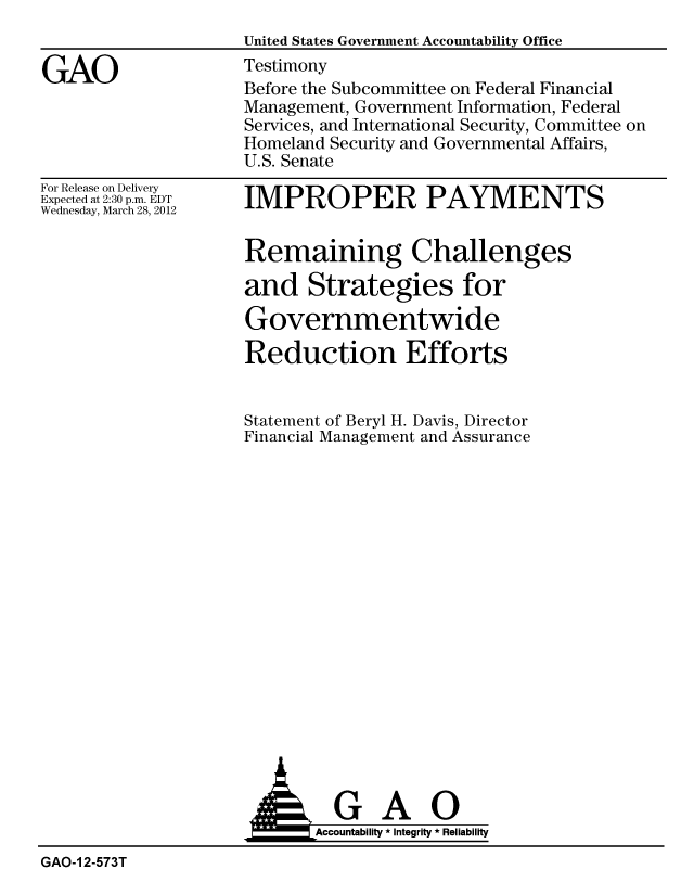 handle is hein.gao/gaobacfxa0001 and id is 1 raw text is: 
United States Government Accountability Office


GAO


For Release on Delivery
Expected at 2:30 p.m. EDT
Wednesday, March 28, 2012


IMPROPER PAYMENTS


Remaining Challenges

and Strategies for

Governmentwide

Reduction Efforts


Statement of Beryl H. Davis, Director
Financial Management and Assurance


                            Accountability * Integrity * Reliability
GAO-1 2-573T


Testimony
Before the Subcommittee on Federal Financial
Management, Government Information, Federal
Services, and International Security, Committee on
Homeland Security and Governmental Affairs,
U.S. Senate


