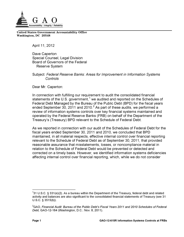 handle is hein.gao/gaobacfye0001 and id is 1 raw text is: 


~GAO
    innAccounabty *Integrity R eliability

United States Government Accountability Office
Washington, DC 20548

          April 11,2012

          Dave Caperton
          Special Counsel, Legal Division
          Board of Governors of the Federal
            Reserve System
          Subject: Federal Reserve Banks: Areas for Improvement in Information Systems
                 Controls

          Dear Mr. Caperton:

          In connection with fulfilling our requirement to audit the consolidated financial
          statements of the U.S. government,1 we audited and reported on the Schedules of
          Federal Debt Managed by the Bureau of the Public Debt (BPD) for the fiscal years
          ended September 30, 2011 and 2010.2 As part of these audits, we performed a
          review of information systems controls over key financial systems maintained and
          operated by the Federal Reserve Banks (FRB) on behalf of the Department of the
          Treasury's (Treasury) BPD relevant to the Schedule of Federal Debt.

          As we reported in connection with our audit of the Schedules of Federal Debt for the
          fiscal years ended September 30, 2011 and 2010, we concluded that BPD
          maintained, in all material respects, effective internal control over financial reporting
          relevant to the Schedule of Federal Debt as of September 30, 2011, that provided
          reasonable assurance that misstatements, losses, or noncompliance material in
          relation to the Schedule of Federal Debt would be prevented or detected and
          corrected on a timely basis. However, we identified information systems deficiencies
          affecting internal control over financial reporting, which, while we do not consider








          131 U.S.C. § 331 (e)(2). As a bureau within the Department of the Treasury, federal debt and related
          activity and balances are also significant to the consolidated financial statements of Treasury (see 31
          U.S.C. § 3515(b)).
          2GAO, Financial Audit: Bureau of the Public Debt's Fiscal Years 2011 and 2010 Schedules of Federal
          Debt, GAO-12-164 (Washington, D.C.: Nov. 8,2011).


GAO-12-615R Information Systems Controls at FRBs


Page 1


