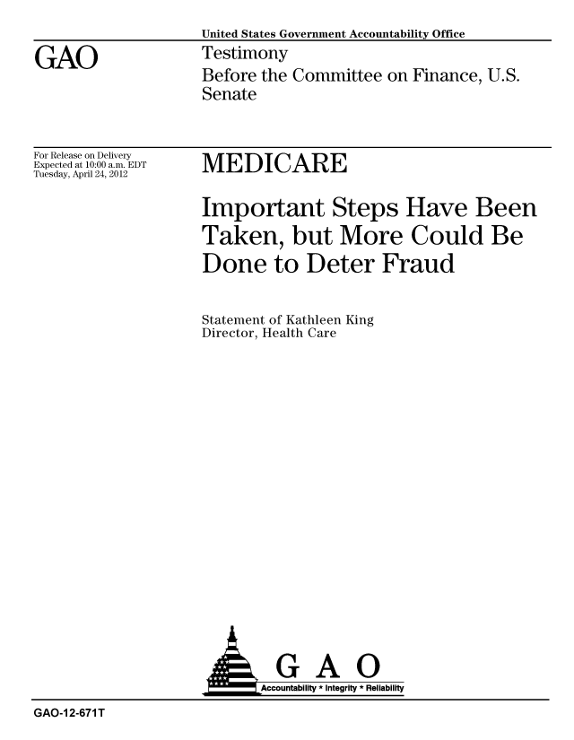 handle is hein.gao/gaobacfzf0001 and id is 1 raw text is: 
                    United States Government Accountability Office

GAO                 Testimony
                    Before the Committee on Finance, U.S.
                    Senate


For Release on Delivery
Expected at 10:00 a.m. EDT
Tuesday, April 24, 2012


MEDICARE


Important Steps Have Been
Taken, but More Could Be
Done to Deter Fraud


Statement of Kathleen King
Director, Health Care


  GAO
Accountability * Integrity * Reliability


GAO-1 2-671 T


