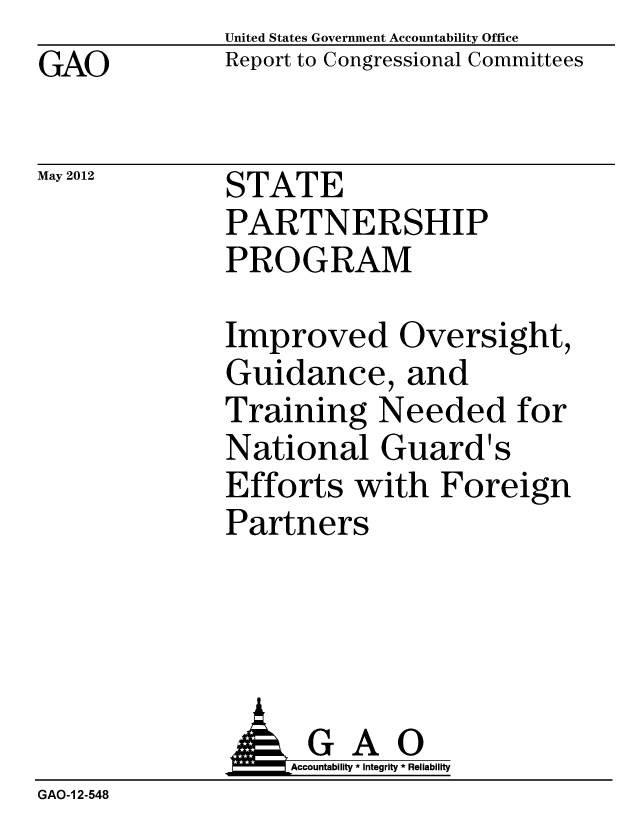 handle is hein.gao/gaobacgbh0001 and id is 1 raw text is: GAO


May 2012


United States Government Accountability Office
Report to Congressional Committees


STATE
PARTNERSHIP
PROGRAM


Improved Oversight,
Guidance, and
Training Needed for
National Guard's
Efforts with Foreign
Partners


              GAO
                   Accountability * Integrity * Reliability
GAO-1 2-548


