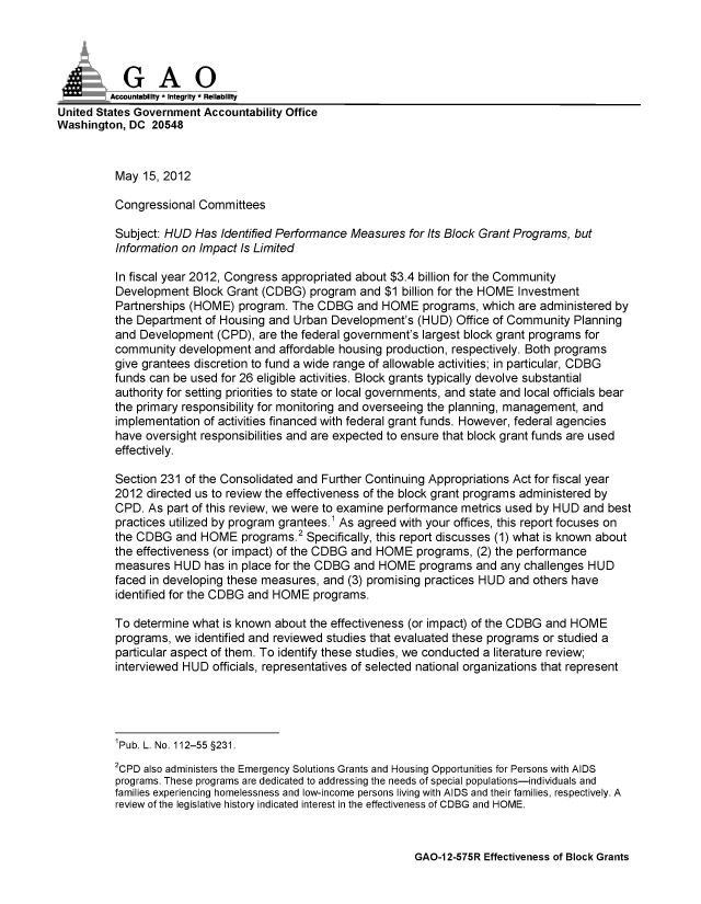 handle is hein.gao/gaobacgbi0001 and id is 1 raw text is: 





         Accountabiliy - Integrity - Reliability
United States Government Accountability Office
Washington, DC 20548



          May 15, 2012

          Congressional Committees

          Subject: HUD Has Identified Performance Measures for Its Block Grant Programs, but
          Information on Impact Is Limited

          In fiscal year 2012, Congress appropriated about $3.4 billion for the Community
          Development Block Grant (CDBG) program and $1 billion for the HOME Investment
          Partnerships (HOME) program. The CDBG and HOME programs, which are administered by
          the Department of Housing and Urban Development's (HUD) Office of Community Planning
          and Development (CPD), are the federal government's largest block grant programs for
          community development and affordable housing production, respectively. Both programs
          give grantees discretion to fund a wide range of allowable activities; in particular, CDBG
          funds can be used for 26 eligible activities. Block grants typically devolve substantial
          authority for setting priorities to state or local governments, and state and local officials bear
          the primary responsibility for monitoring and overseeing the planning, management, and
          implementation of activities financed with federal grant funds. However, federal agencies
          have oversight responsibilities and are expected to ensure that block grant funds are used
          effectively.

          Section 231 of the Consolidated and Further Continuing Appropriations Act for fiscal year
          2012 directed us to review the effectiveness of the block grant programs administered by
          CPD. As part of this review, we were to examine performance metrics used by HUD and best
          practices utilized by program grantees.1 As agreed with your offices, this report focuses on
          the CDBG and HOME programs.2 Specifically, this report discusses (1) what is known about
          the effectiveness (or impact) of the CDBG and HOME programs, (2) the performance
          measures HUD has in place for the CDBG and HOME programs and any challenges HUD
          faced in developing these measures, and (3) promising practices HUD and others have
          identified for the CDBG and HOME programs.

          To determine what is known about the effectiveness (or impact) of the CDBG and HOME
          programs, we identified and reviewed studies that evaluated these programs or studied a
          particular aspect of them. To identify these studies, we conducted a literature review;
          interviewed HUD officials, representatives of selected national organizations that represent




          1Pub. L. No. 112-55 §231.

          2CPD also administers the Emergency Solutions Grants and Housing Opportunities for Persons with AIDS
          programs. These programs are dedicated to addressing the needs of special populations-individuals and
          families experiencing homelessness and low-income persons living with AIDS and their families, respectively. A
          review of the legislative history indicated interest in the effectiveness of CDBG and HOME.


GAO-1 2-575R Effectiveness of Block Grants


