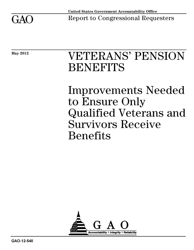 handle is hein.gao/gaobacgbj0001 and id is 1 raw text is: GAO


May 2012


United States Government Accountability Office
Report to Congressional Requesters


VETERANS' PENSION
BENEFITS


Improvements Needed
to Ensure Only
Qualified Veterans and
Survivors Receive
Benefits


                   Accountability * Integrity * Reliability
GAO-12-540


