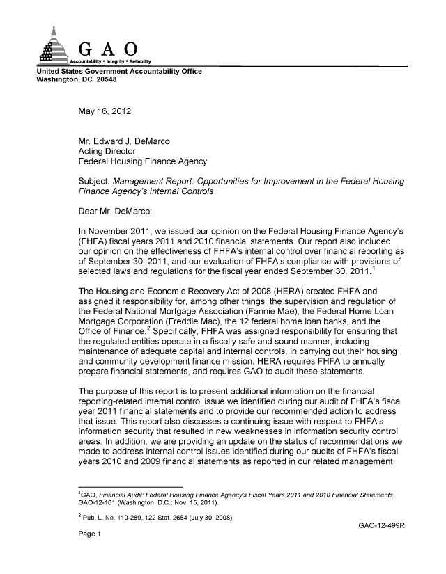 handle is hein.gao/gaobacgbo0001 and id is 1 raw text is: 




        Accountabiliy - Integrity - Reliability
United States Government Accountability Office
Washington, DC 20548


          May 16, 2012


          Mr. Edward J. DeMarco
          Acting Director
          Federal Housing Finance Agency

          Subject: Management Report: Opportunities for Improvement in the Federal Housing
          Finance Agency's Internal Controls

          Dear Mr. DeMarco:

          In November 2011, we issued our opinion on the Federal Housing Finance Agency's
          (FHFA) fiscal years 2011 and 2010 financial statements. Our report also included
          our opinion on the effectiveness of FHFA's internal control over financial reporting as
          of September 30, 2011, and our evaluation of FHFA's compliance with provisions of
          selected laws and regulations for the fiscal year ended September 30, 2011.1

          The Housing and Economic Recovery Act of 2008 (HERA) created FHFA and
          assigned it responsibility for, among other things, the supervision and regulation of
          the Federal National Mortgage Association (Fannie Mae), the Federal Home Loan
          Mortgage Corporation (Freddie Mac), the 12 federal home loan banks, and the
          Office of Finance.2 Specifically, FHFA was assigned responsibility for ensuring that
          the regulated entities operate in a fiscally safe and sound manner, including
          maintenance of adequate capital and internal controls, in carrying out their housing
          and community development finance mission. HERA requires FHFA to annually
          prepare financial statements, and requires GAO to audit these statements.

          The purpose of this report is to present additional information on the financial
          reporting-related internal control issue we identified during our audit of FHFA's fiscal
          year 2011 financial statements and to provide our recommended action to address
          that issue. This report also discusses a continuing issue with respect to FHFA's
          information security that resulted in new weaknesses in information security control
          areas. In addition, we are providing an update on the status of recommendations we
          made to address internal control issues identified during our audits of FHFA's fiscal
          years 2010 and 2009 financial statements as reported in our related management


          1GAO, Financial Audit. Federal Housing Finance Agency's Fiscal Years 2011 and 2010 Financial Statements,
          GAO-12-161 (Washington, D.C.: Nov. 15, 2011).
          2 Pub. L. No. 110-289, 122 Stat. 2654 (July 30, 2008).
                                                                               GAO-12-499R
          Page 1


