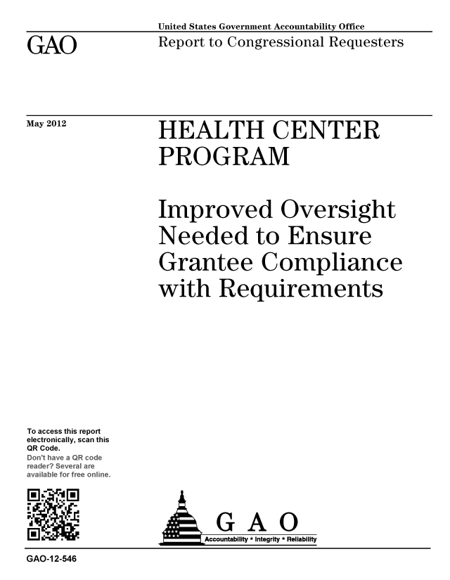 handle is hein.gao/gaobacgcl0001 and id is 1 raw text is: 


GAO


May 2012


United States Government Accountability Office
Report to Congressional Requesters


HEALTH CENTER

PROGRAM


Improved Oversight

Needed to Ensure

Grantee Compliance

with Requirements


To access this report
electronically, scan this
QR Code.
D  have a QRode
redr Several ar
avaIable for free online.

M


  GAO
Accountability * Integrity * Reliability


GAO-I 2-546


