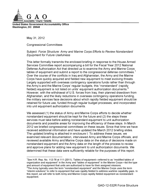 handle is hein.gao/gaobacgcu0001 and id is 1 raw text is: 



           GAO
        Accounftability * Integrity - Reliability
United States Government Accountability Office
Washington, DC 20548


           May 31, 2012

           Congressional Committees

           Subject: Force Structure: Army and Marine Corps Efforts to Review Nonstandard
           Equipment for Future Usefulness

           This letter formally transmits the enclosed briefing in response to the House Armed
           Services Committee report accompanying a bill for the Fiscal Year 2012 National
           Defense Authorization Act that directed us to examine the Army and Marine Corps
           tables of equipment and submit a report to the congressional defense committees.1
           Over the course of the conflicts in Iraq and Afghanistan, the Army and the Marine
           Corps have quickly acquired and fielded new equipment to meet evolving threats.
           Largely supported with overseas contingency operations funds rather than through
           the Army's and the Marine Corps' regular budgets, this nonstandard (rapidly
           fielded) equipment is not listed on units' equipment authorization documents.2
           However, with the withdrawal of U.S. forces from Iraq, their planned drawdown from
           Afghanistan, and the likely reductions in overseas contingency operations funding,
           the military services face decisions about which rapidly fielded equipment should be
           retained for future use, funded through regular budget processes, and incorporated
           into unit equipment authorization documents.

           We assessed (1) the status of Army and Marine Corps efforts to decide whether
           nonstandard equipment should be kept for the future and (2) the steps these
           services must take before adding nonstandard equipment to unit authorization
           documents and possible areas for improving the efficiency of these steps. In March
           2012 we briefed congressional committees on these issues. Since that time we have
           received additional information and have updated the March 2012 briefing slides.
           The updated briefing is attached in enclosure I. To address these issues, we
           examined relevant documentation, interviewed Army and Marine Corps officials, and
           reviewed available Army and Marine Corps data on the status of decisions made on
           nonstandard equipment and the Army data on the length of the process to review
           and approve plans for adding new equipment to unit authorization documents. We
           determined that these data were sufficiently reliable for the purposes of this report.


           'See H.R. Rep. No. 112-78 at 111 (2011). Tables of equipment-referred to as modified tables of
           organization and equipment in the Army and tables of equipment in the Marine Corps-list the type
           and amount of equipment that units are authorized to have for their assigned missions.
           2The Army typically uses the term nonstandard equipment and the Marine Corps uses the term
           interim solutions to refer to equipment that was rapidly fielded to address wartime capability gaps. In
           this report, we will refer to both Army and Marine Corps rapidly fielded equipment as nonstandard
           equipment.


GAO-12-532R Force Structure


